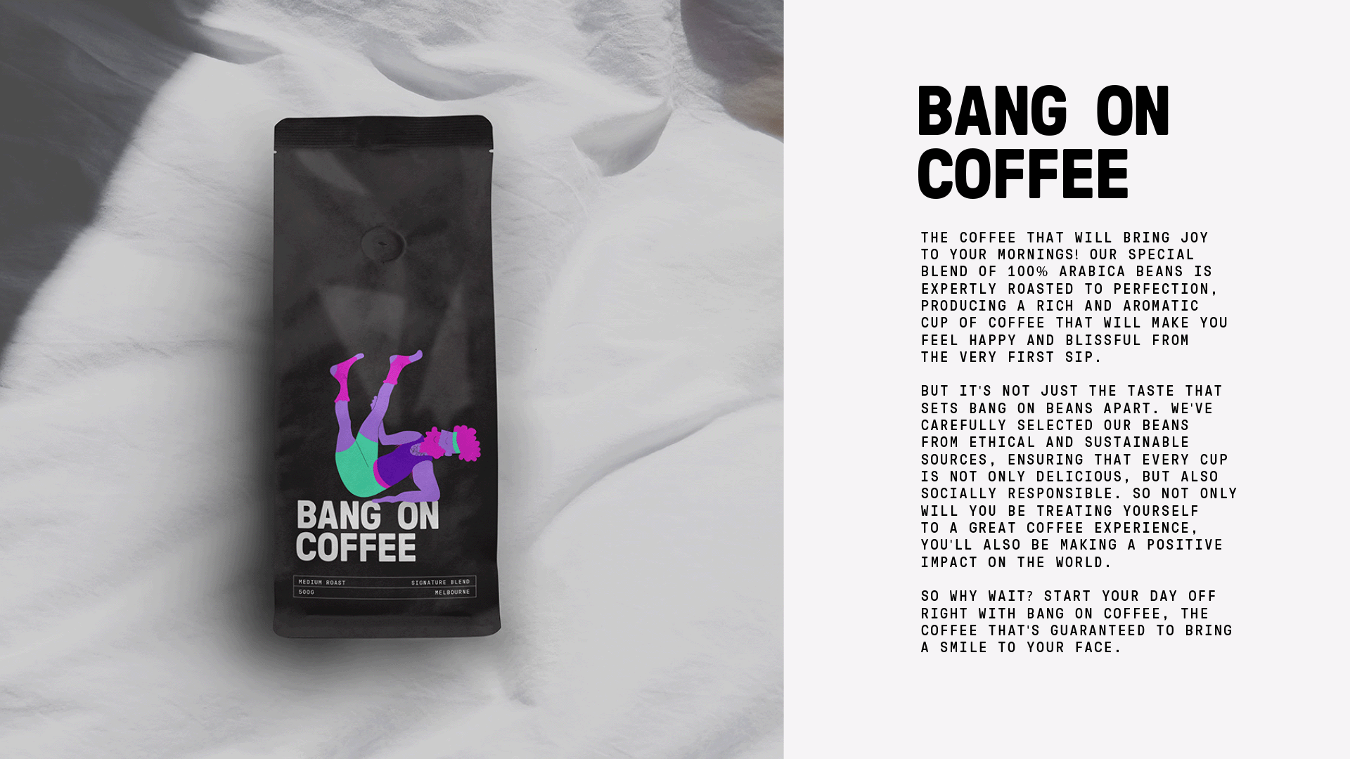 Bang on Coffee. the coffee that will bring joy to your mornings! Our special blend of 100% Arabica beans is expertly roasted to perfection, producing a rich and aromatic cup of coffee that will make you feel happy and blissful from the very first sip. But it's not just the taste that sets Blissful Beans apart. We've carefully selected our beans from ethical and sustainable sources, ensuring that every cup is not only delicious, but also socially responsible. So not only will you be treating yourself to a great coffee experience, you'll also be making a positive impact on the world. So why wait? Start your day off right with Blissful Beans, the coffee that's guaranteed to bring a smile to your face.